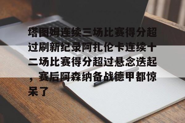 塔图姆连续三场比赛得分超过刷新纪录阿扎伦卡连续十二场比赛得分超过悬念迭起，赛后阿森纳备战德甲都惊呆了的简单介绍